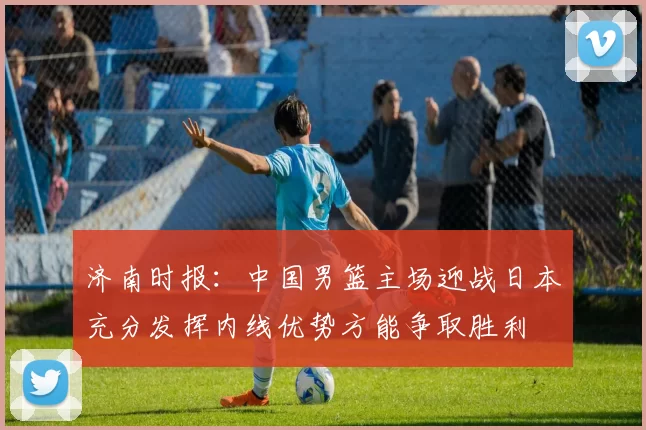 济南时报：中国男篮主场迎战日本充分发挥内线优势方能争取胜利