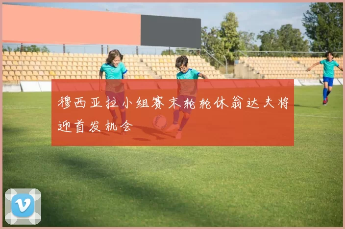 穆西亚拉小组赛末轮轮休翁达夫将迎首发机会