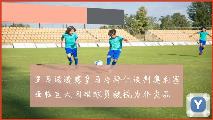 罗马诺透露皇马与拜仁谈判奥利塞面临巨大困难球员被视为非卖品