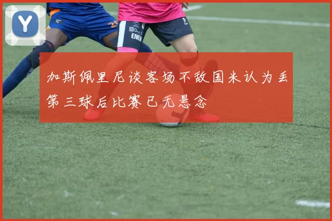 加斯佩里尼谈客场不敌国米认为丢第三球后比赛已无悬念