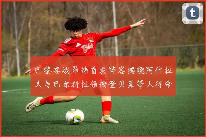 巴黎客战昂热首发阵容揭晓阿什拉夫与巴尔科拉领衔登贝莱等人待命替补