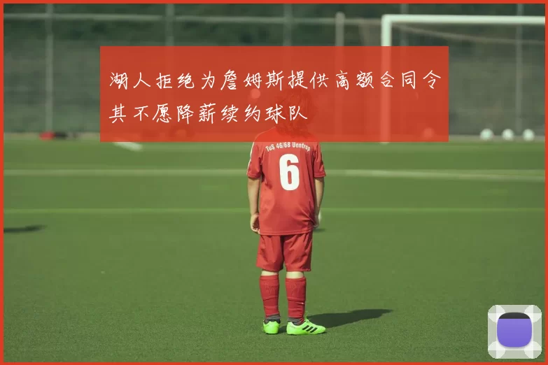 湖人拒绝为詹姆斯提供高额合同令其不愿降薪续约球队