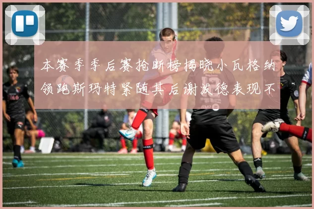 本赛季季后赛抢断榜揭晓小瓦格纳领跑斯玛特紧随其后谢泼德表现不俗