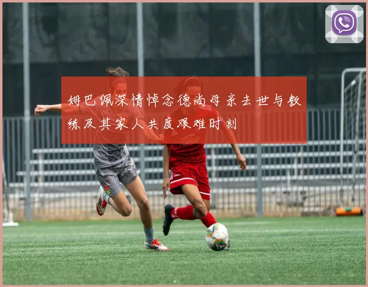 姆巴佩深情悼念德尚母亲去世与教练及其家人共度艰难时刻