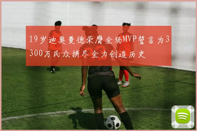 19岁迪奥曼德荣膺全场MVP誓言为3300万民众拼尽全力创造历史