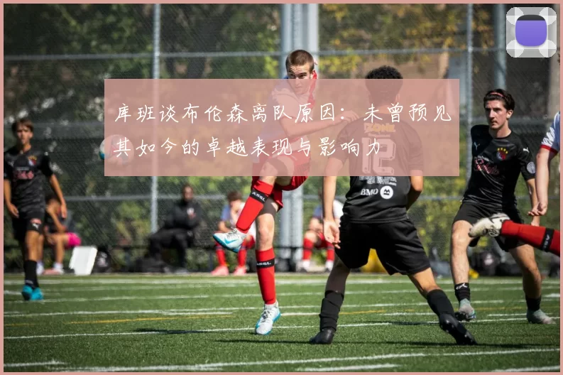库班谈布伦森离队原因:未曾预见其如今的卓越表现与影响力