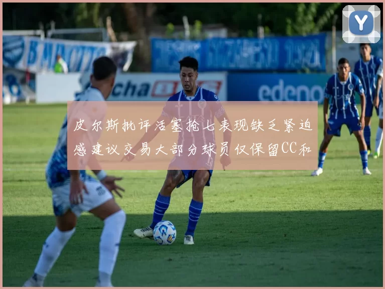 皮尔斯批评活塞抢七表现缺乏紧迫感建议交易大部分球员仅保留CC和詹金斯