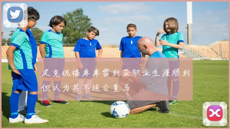 皮克祝福库库雷利亚职业生涯顺利但认为其不适合皇马
