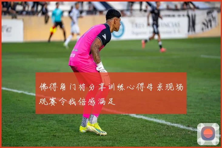 佛得角门将分享训练心得母亲现场观赛令我倍感满足