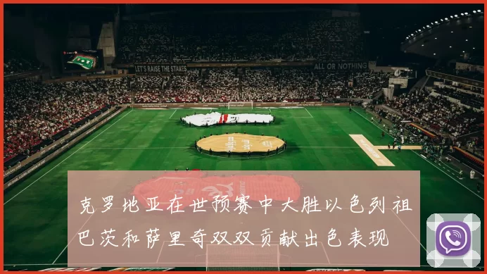 克罗地亚在世预赛中大胜以色列祖巴茨和萨里奇双双贡献出色表现