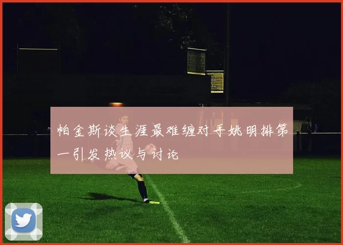 帕金斯谈生涯最难缠对手姚明排第一引发热议与讨论