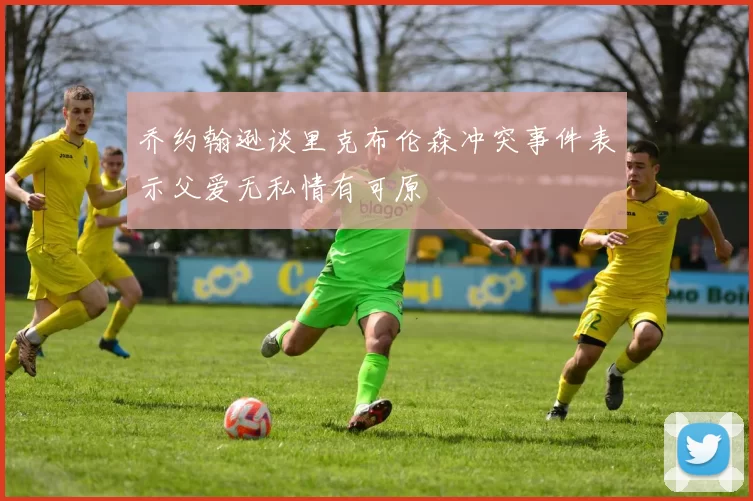 乔约翰逊谈里克布伦森冲突事件表示父爱无私情有可原