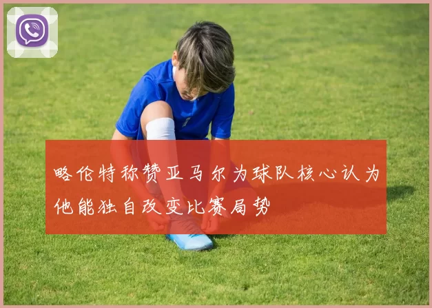 略伦特称赞亚马尔为球队核心认为他能独自改变比赛局势