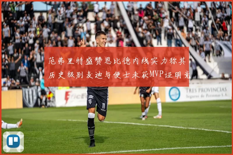 范弗里特盛赞恩比德内线实力称其历史级别麦迪与便士未获MVP证明竞争激烈