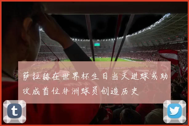 萨拉赫在世界杯生日当天进球或助攻成首位非洲球员创造历史