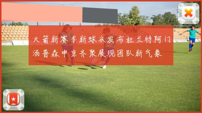 火箭新赛季新球衣发布杜兰特阿门汤普森申京齐聚展现团队新气象