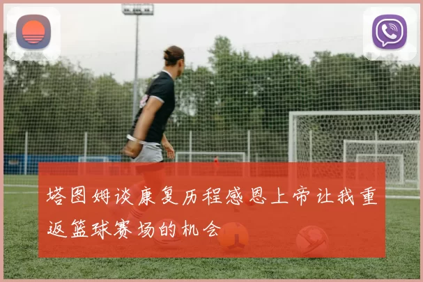 塔图姆谈康复历程感恩上帝让我重返篮球赛场的机会