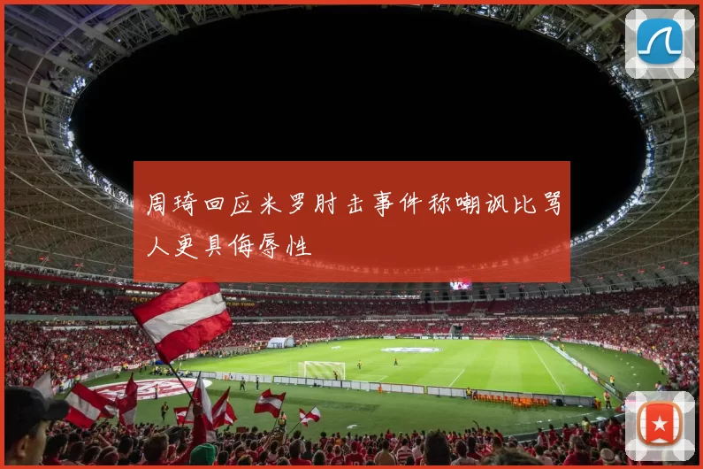 周琦回应米罗肘击事件称嘲讽比骂人更具侮辱性