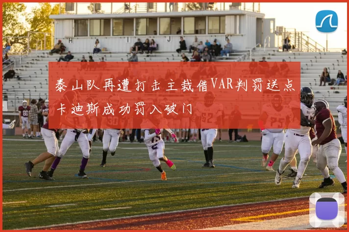 泰山队再遭打击主裁借VAR判罚送点卡迪斯成功罚入破门