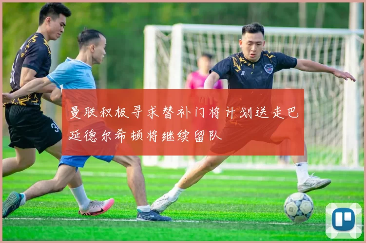 曼联积极寻求替补门将计划送走巴延德尔希顿将继续留队