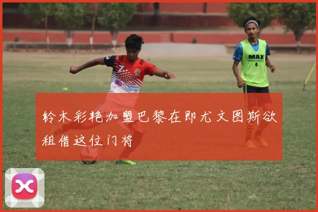 铃木彩艳加盟巴黎在即尤文图斯欲租借这位门将