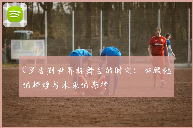 C罗告别世界杯舞台的时刻：回顾他的辉煌与未来的期待