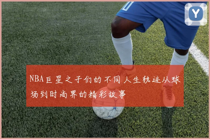 NBA巨星之子们的不同人生轨迹从球场到时尚界的精彩故事