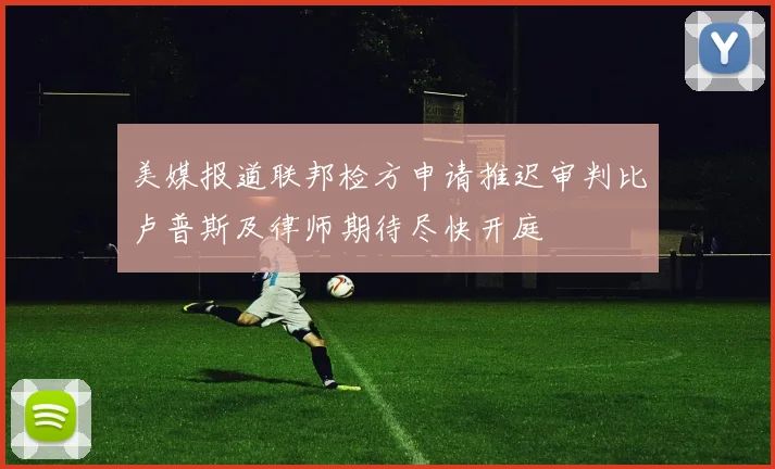 美媒报道联邦检方申请推迟审判比卢普斯及律师期待尽快开庭